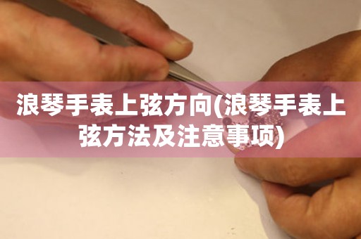 浪琴手表上弦方向(浪琴手表上弦方法及注意事項)