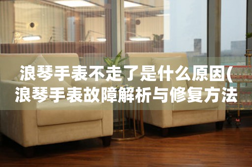 浪琴手表不走了是什么原因(浪琴手表故障解析與修復方法)