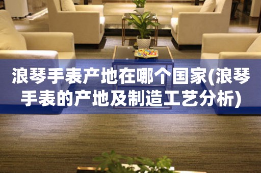 浪琴手表產(chǎn)地在哪個國家(浪琴手表的產(chǎn)地及制造工藝分析)