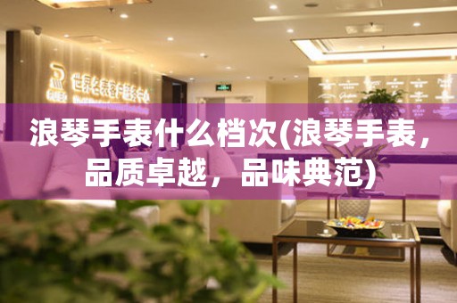浪琴手表什么檔次(浪琴手表，品質(zhì)卓越，品味典范)