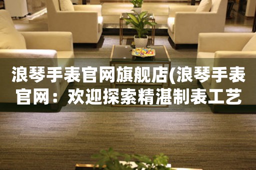 浪琴手表官網(wǎng)旗艦店(浪琴手表官網(wǎng)：歡迎探索精湛制表工藝的奢華品牌)