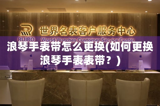 浪琴手表帶怎么更換(如何更換浪琴手表表帶？)