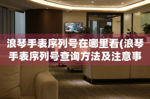 浪琴手表序列號在哪里看(浪琴手表序列號查詢方法及注意事項)