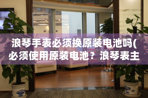 浪琴手表必須換原裝電池嗎(必須使用原裝電池？浪琴表主人告訴你。)