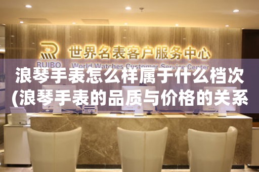 浪琴手表怎么樣屬于什么檔次(浪琴手表的品質(zhì)與價格的關(guān)系如何？)