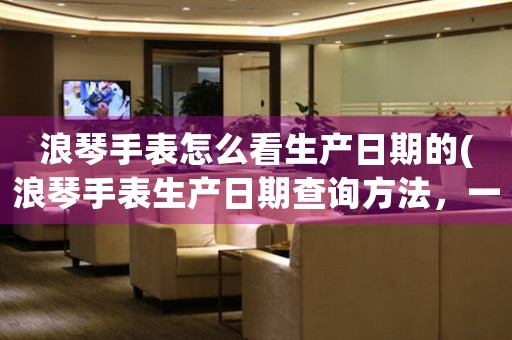 浪琴手表怎么看生產(chǎn)日期的(浪琴手表生產(chǎn)日期查詢方法，一分鐘get！)