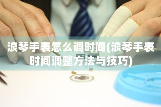 浪琴手表怎么調(diào)時間(浪琴手表時間調(diào)整方法與技巧)