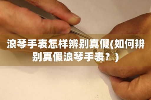 浪琴手表怎樣辨別真假(如何辨別真假浪琴手表？)