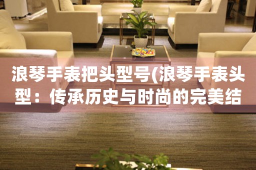 浪琴手表把頭型號(hào)(浪琴手表頭型：傳承歷史與時(shí)尚的完美結(jié)合)