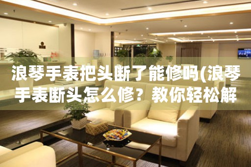 浪琴手表把頭斷了能修嗎(浪琴手表斷頭怎么修？教你輕松解決問題！)