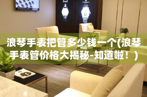 浪琴手表把管多少錢一個(gè)(浪琴手表管價(jià)格大揭秘-知道啦！)