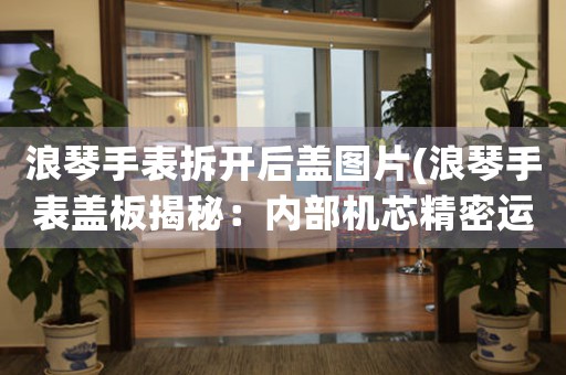 浪琴手表拆開后蓋圖片(浪琴手表蓋板揭秘：內(nèi)部機(jī)芯精密運(yùn)轉(zhuǎn)，匠心技藝獨(dú)具！)