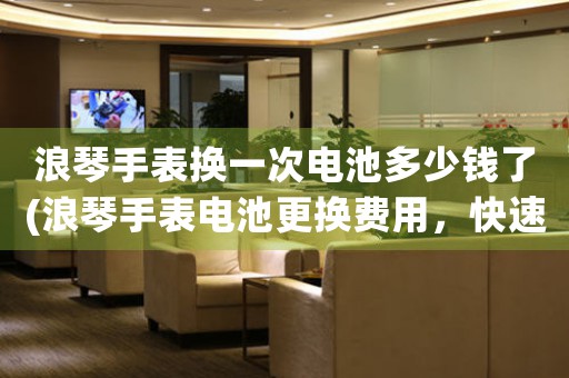 浪琴手表?yè)Q一次電池多少錢了(浪琴手表電池更換費(fèi)用，快速了解！)