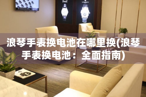 浪琴手表?yè)Q電池在哪里換(浪琴手表?yè)Q電池：全面指南)