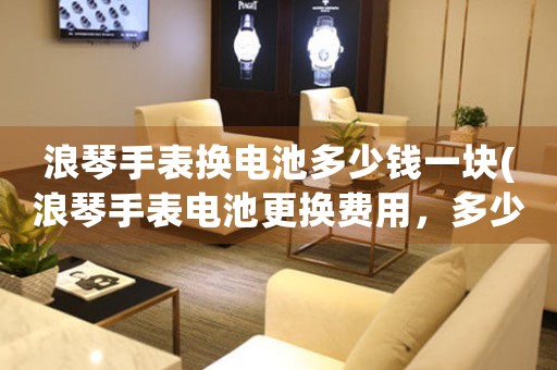 浪琴手表?yè)Q電池多少錢一塊(浪琴手表電池更換費(fèi)用，多少錢？)
