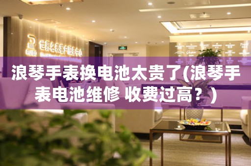 浪琴手表?yè)Q電池太貴了(浪琴手表電池維修 收費(fèi)過高？)