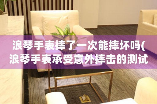 浪琴手表摔了一次能摔壞嗎(浪琴手表承受意外摔擊的測試，結(jié)果驚人！)