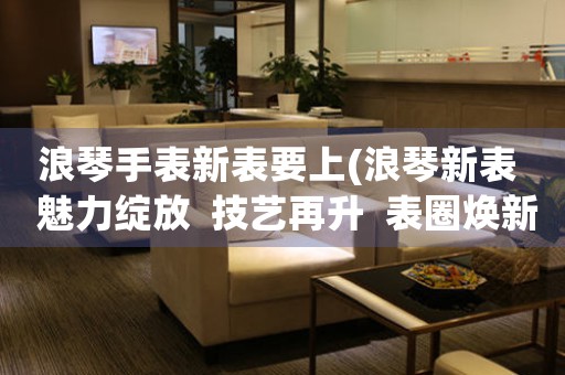 浪琴手表新表要上(浪琴新表  魅力綻放  技藝再升  表圈煥新)