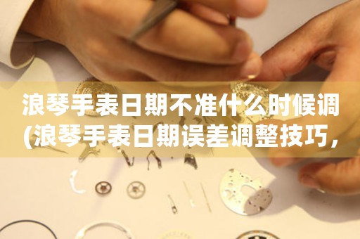 浪琴手表日期不準(zhǔn)什么時候調(diào)(浪琴手表日期誤差調(diào)整技巧，助您精準(zhǔn)掌控時間)