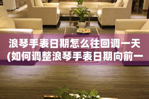 浪琴手表日期怎么往回調(diào)一天(如何調(diào)整浪琴手表日期向前一天？)