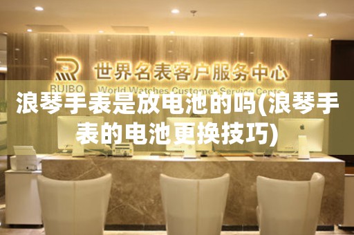 浪琴手表是放電池的嗎(浪琴手表的電池更換技巧)