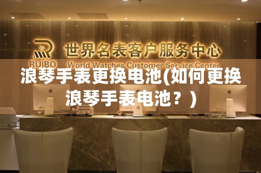 浪琴手表更換電池(如何更換浪琴手表電池？)