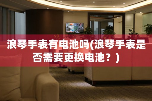 浪琴手表有電池嗎(浪琴手表是否需要更換電池？)