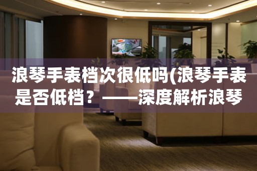 浪琴手表檔次很低嗎(浪琴手表是否低檔？——深度解析浪琴手表的品質(zhì)和價值)
