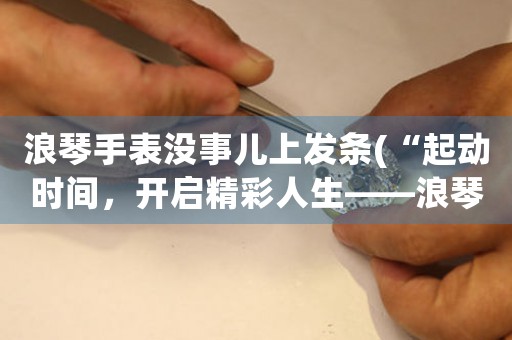 浪琴手表沒事兒上發(fā)條(“起動時間，開啟精彩人生——浪琴手表發(fā)條使用指南”)