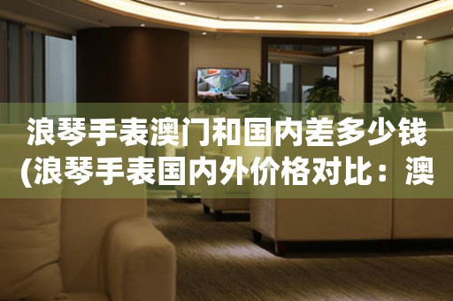 浪琴手表澳門和國內(nèi)差多少錢(浪琴手表國內(nèi)外價格對比：澳門與內(nèi)地有何差異)