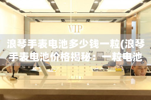 浪琴手表電池多少錢一粒(浪琴手表電池價格揭秘：一粒電池的價格到底有多少？)