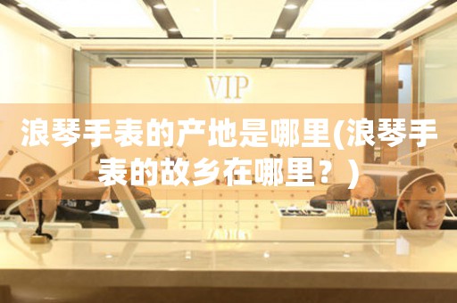 浪琴手表的產(chǎn)地是哪里(浪琴手表的故鄉(xiāng)在哪里？)