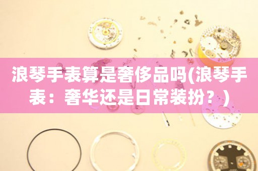 浪琴手表算是奢侈品嗎(浪琴手表：奢華還是日常裝扮？)
