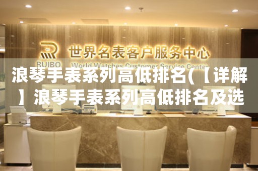 浪琴手表系列高低排名(【詳解】浪琴手表系列高低排名及選購指南)