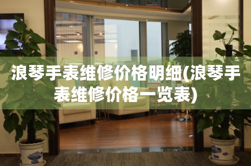 浪琴手表維修價格明細(xì)(浪琴手表維修價格一覽表)