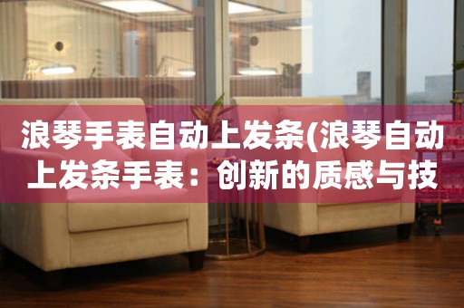 浪琴手表自動上發(fā)條(浪琴自動上發(fā)條手表：創(chuàng)新的質(zhì)感與技術(shù)完美融合)