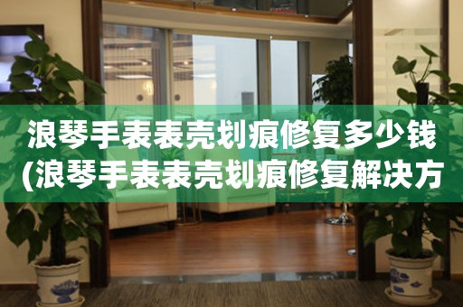 浪琴手表表殼劃痕修復(fù)多少錢(浪琴手表表殼劃痕修復(fù)解決方案，價格合理)
