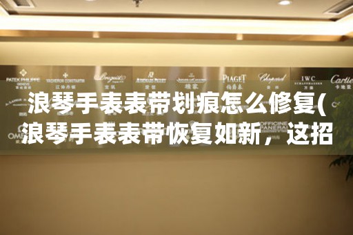 浪琴手表表帶劃痕怎么修復(fù)(浪琴手表表帶恢復(fù)如新，這招你得學(xué))
