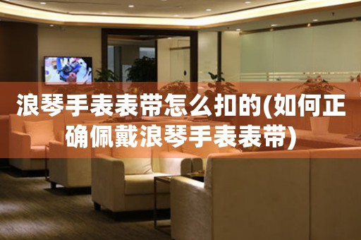 浪琴手表表帶怎么扣的(如何正確佩戴浪琴手表表帶)
