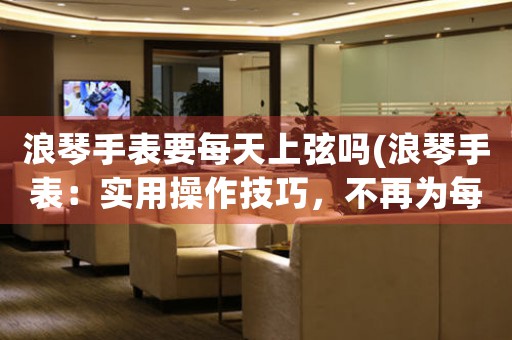 浪琴手表要每天上弦嗎(浪琴手表：實(shí)用操作技巧，不再為每天上弦煩惱)