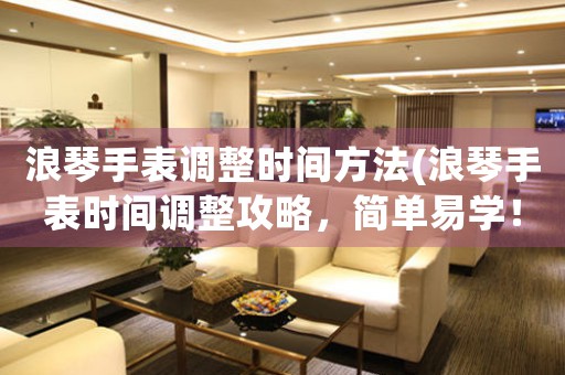 浪琴手表調(diào)整時間方法(浪琴手表時間調(diào)整攻略，簡單易學(xué)！)