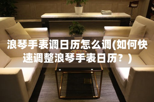 浪琴手表調(diào)日歷怎么調(diào)(如何快速調(diào)整浪琴手表日歷？)