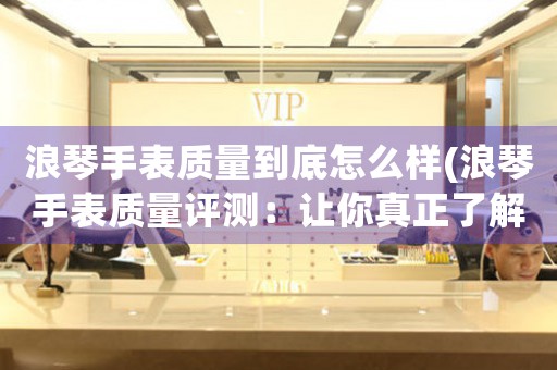 浪琴手表質(zhì)量到底怎么樣(浪琴手表質(zhì)量評測：讓你真正了解浪琴手表的性能與品質(zhì))