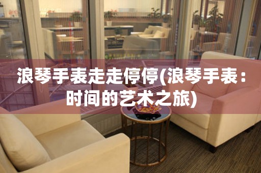 浪琴手表走走停停(浪琴手表：時間的藝術(shù)之旅)