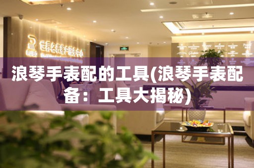 浪琴手表配的工具(浪琴手表配備：工具大揭秘)