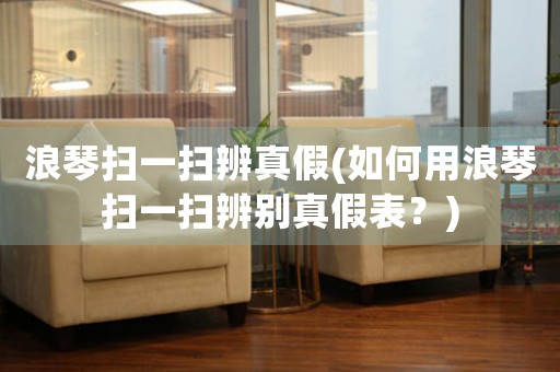 浪琴掃一掃辨真假(如何用浪琴掃一掃辨別真假表？)