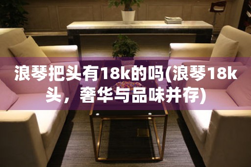 浪琴把頭有18k的嗎(浪琴18k頭，奢華與品味并存)