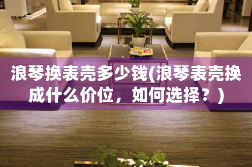 浪琴換表殼多少錢(浪琴表殼換成什么價位，如何選擇？)