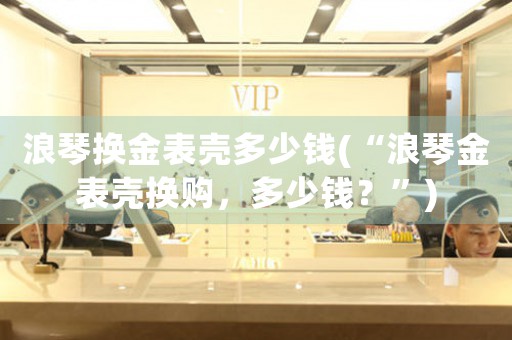 浪琴換金表殼多少錢(“浪琴金表殼換購，多少錢？”)
