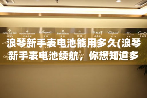浪琴新手表電池能用多久(浪琴新手表電池續(xù)航，你想知道多久能用？)